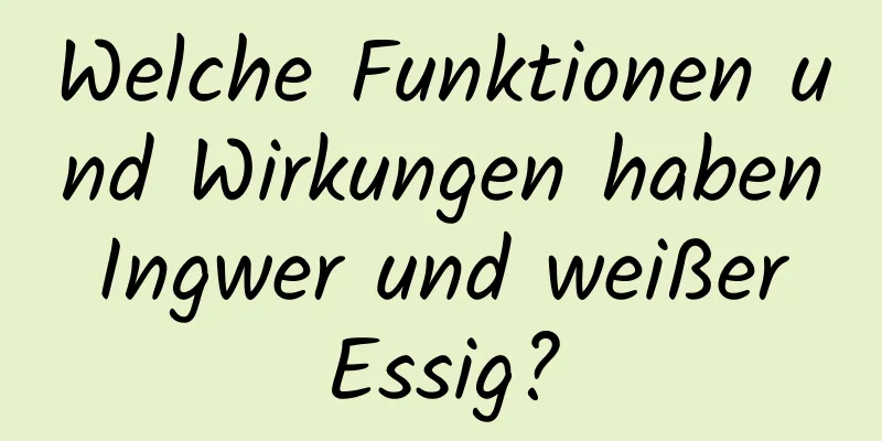 Welche Funktionen und Wirkungen haben Ingwer und weißer Essig?
