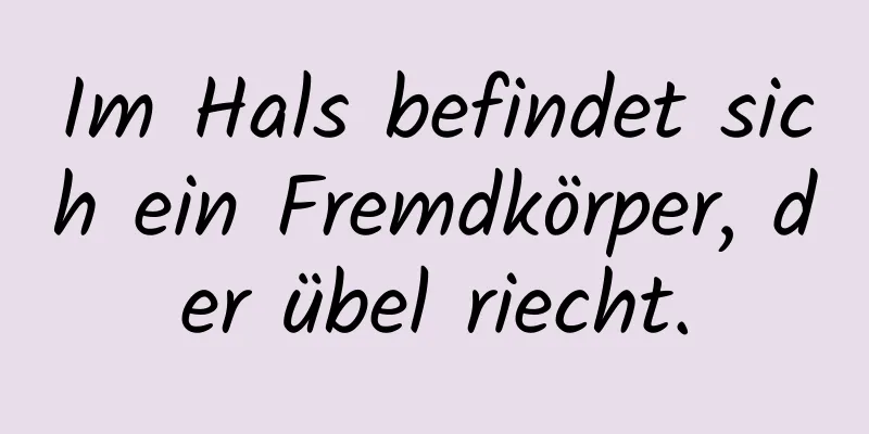Im Hals befindet sich ein Fremdkörper, der übel riecht.