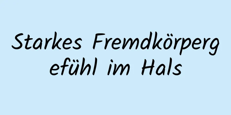 Starkes Fremdkörpergefühl im Hals