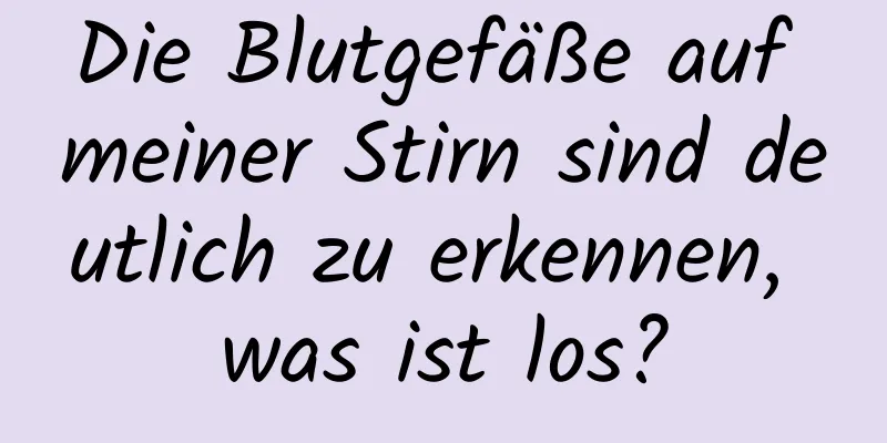 Die Blutgefäße auf meiner Stirn sind deutlich zu erkennen, was ist los?