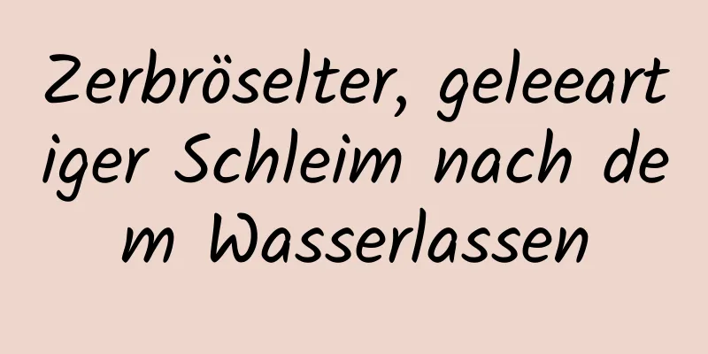 Zerbröselter, geleeartiger Schleim nach dem Wasserlassen