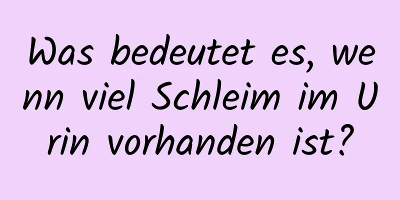 Was bedeutet es, wenn viel Schleim im Urin vorhanden ist?