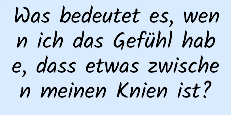 Was bedeutet es, wenn ich das Gefühl habe, dass etwas zwischen meinen Knien ist?