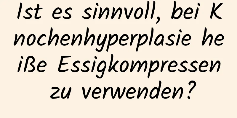 Ist es sinnvoll, bei Knochenhyperplasie heiße Essigkompressen zu verwenden?