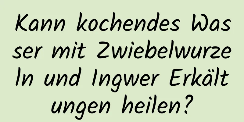 Kann kochendes Wasser mit Zwiebelwurzeln und Ingwer Erkältungen heilen?