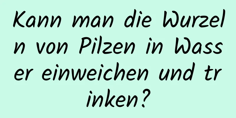 Kann man die Wurzeln von Pilzen in Wasser einweichen und trinken?