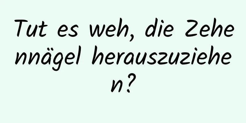 Tut es weh, die Zehennägel herauszuziehen?