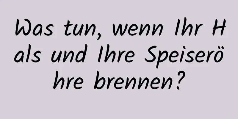 Was tun, wenn Ihr Hals und Ihre Speiseröhre brennen?