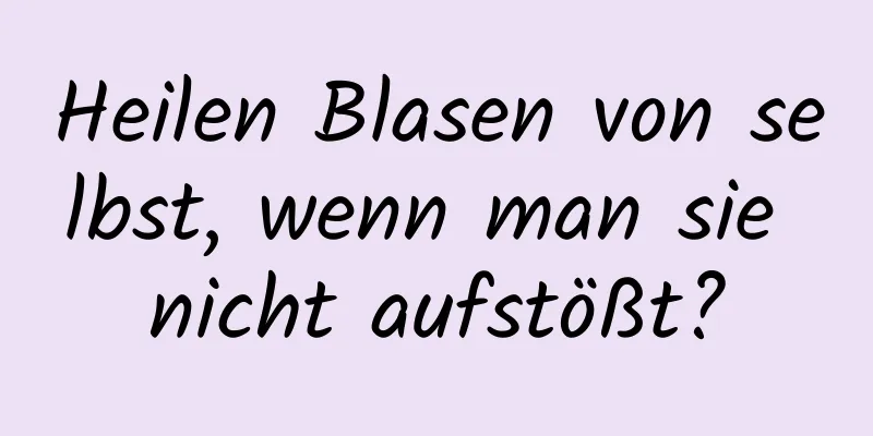 Heilen Blasen von selbst, wenn man sie nicht aufstößt?