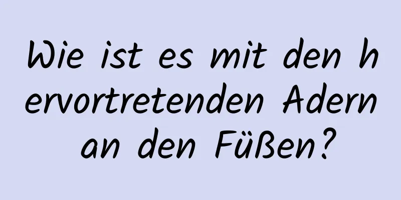 Wie ist es mit den hervortretenden Adern an den Füßen?