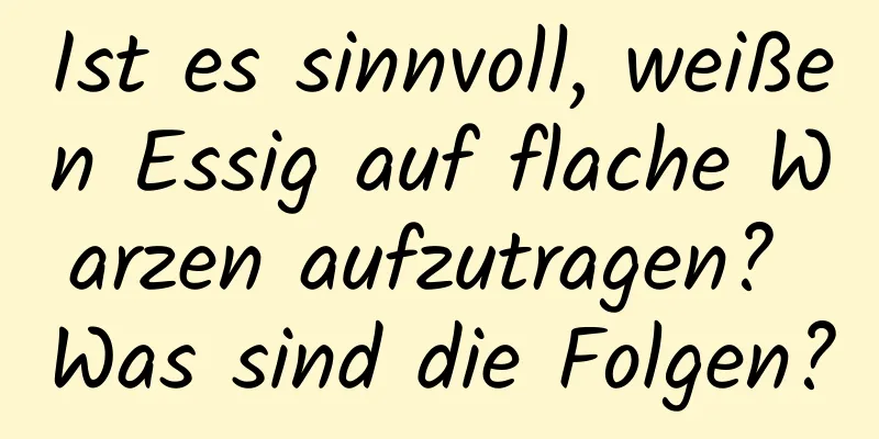 Ist es sinnvoll, weißen Essig auf flache Warzen aufzutragen? Was sind die Folgen?
