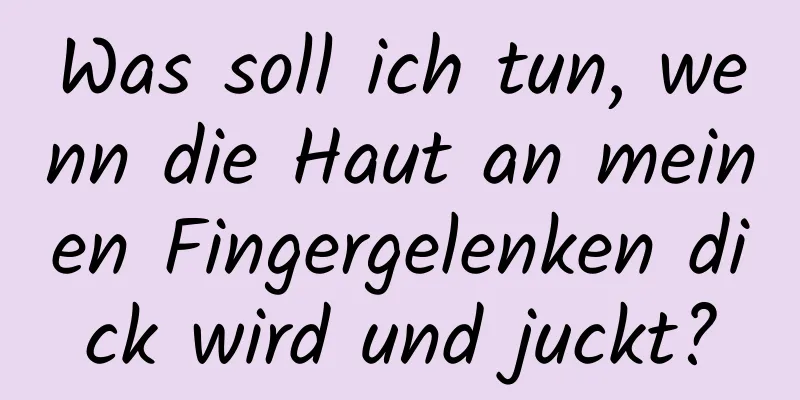 Was soll ich tun, wenn die Haut an meinen Fingergelenken dick wird und juckt?