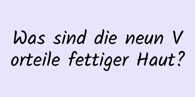Was sind die neun Vorteile fettiger Haut?