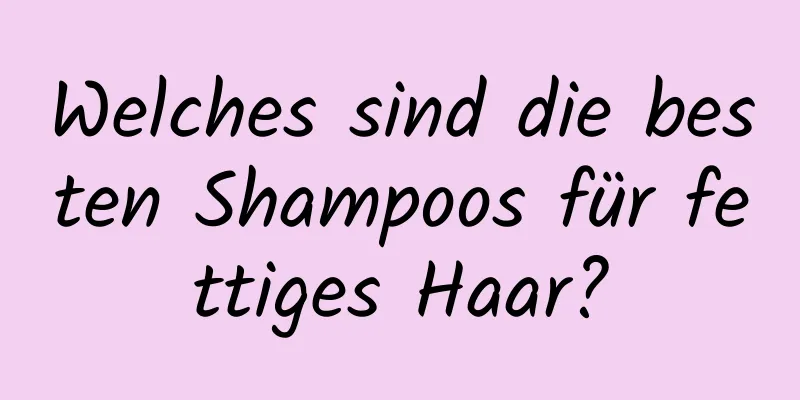 Welches sind die besten Shampoos für fettiges Haar?