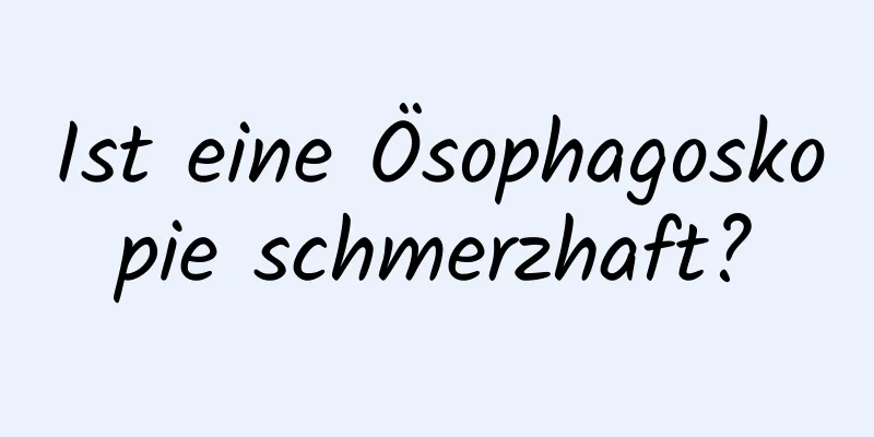 Ist eine Ösophagoskopie schmerzhaft?