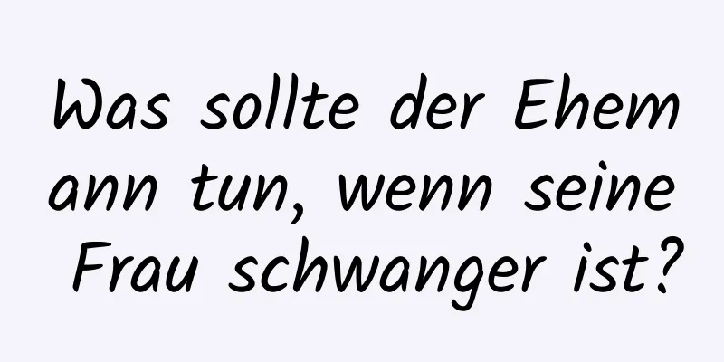 Was sollte der Ehemann tun, wenn seine Frau schwanger ist?