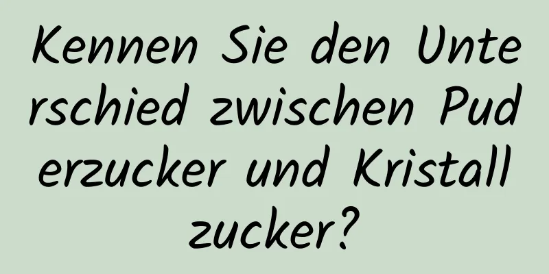Kennen Sie den Unterschied zwischen Puderzucker und Kristallzucker?