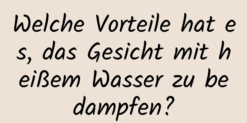Welche Vorteile hat es, das Gesicht mit heißem Wasser zu bedampfen?