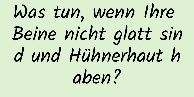 Was tun, wenn Ihre Beine nicht glatt sind und Hühnerhaut haben?