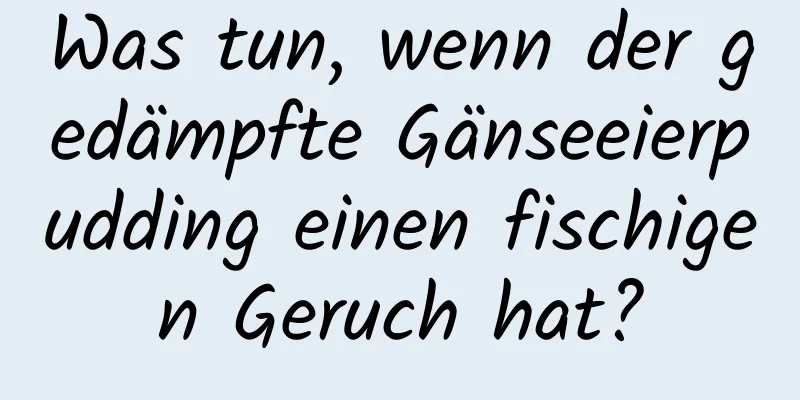 Was tun, wenn der gedämpfte Gänseeierpudding einen fischigen Geruch hat?