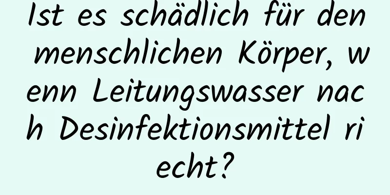Ist es schädlich für den menschlichen Körper, wenn Leitungswasser nach Desinfektionsmittel riecht?
