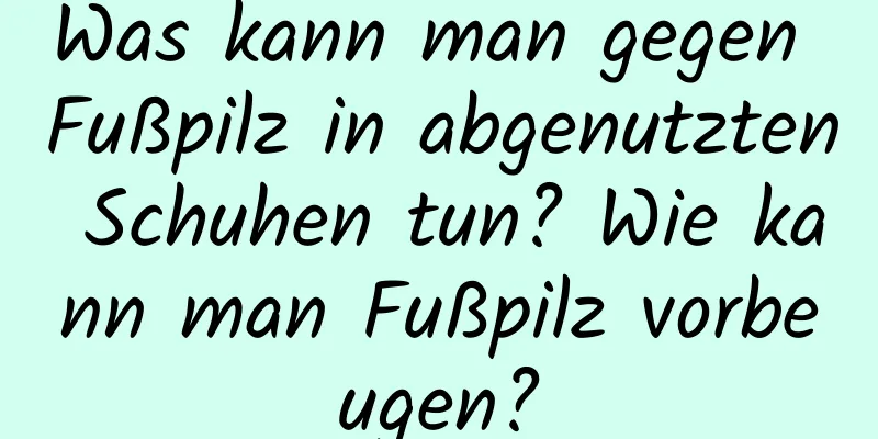 Was kann man gegen Fußpilz in abgenutzten Schuhen tun? Wie kann man Fußpilz vorbeugen?