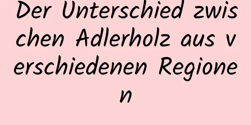 Der Unterschied zwischen Adlerholz aus verschiedenen Regionen