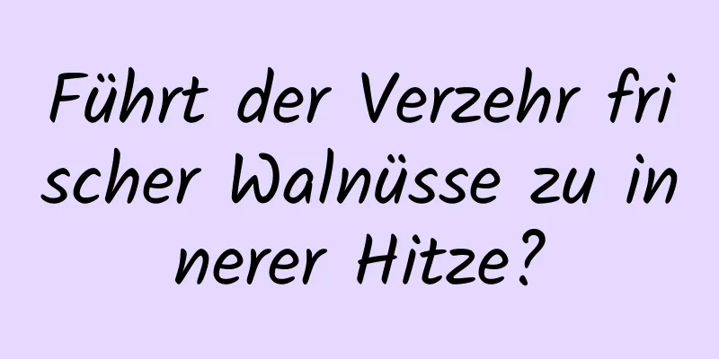 Führt der Verzehr frischer Walnüsse zu innerer Hitze?