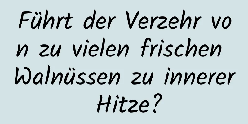 Führt der Verzehr von zu vielen frischen Walnüssen zu innerer Hitze?
