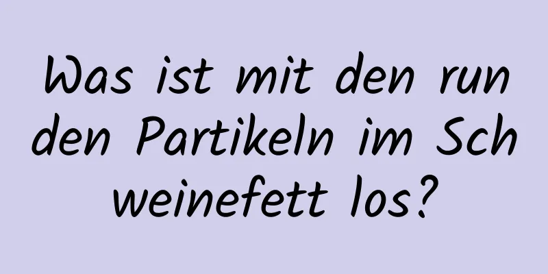 Was ist mit den runden Partikeln im Schweinefett los?