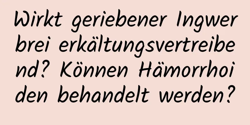 Wirkt geriebener Ingwerbrei erkältungsvertreibend? Können Hämorrhoiden behandelt werden?
