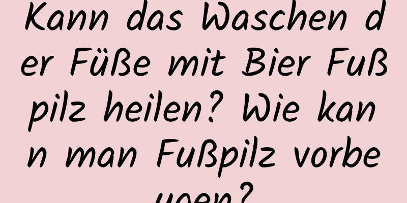 Kann das Waschen der Füße mit Bier Fußpilz heilen? Wie kann man Fußpilz vorbeugen?