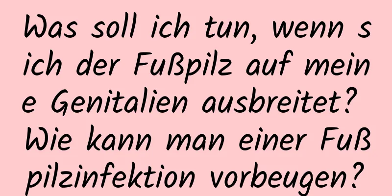 Was soll ich tun, wenn sich der Fußpilz auf meine Genitalien ausbreitet? Wie kann man einer Fußpilzinfektion vorbeugen?