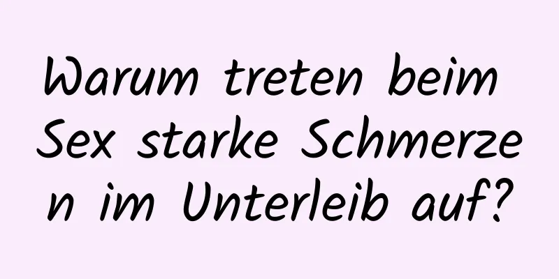 Warum treten beim Sex starke Schmerzen im Unterleib auf?