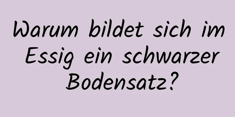 Warum bildet sich im Essig ein schwarzer Bodensatz?