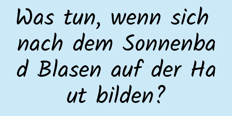Was tun, wenn sich nach dem Sonnenbad Blasen auf der Haut bilden?