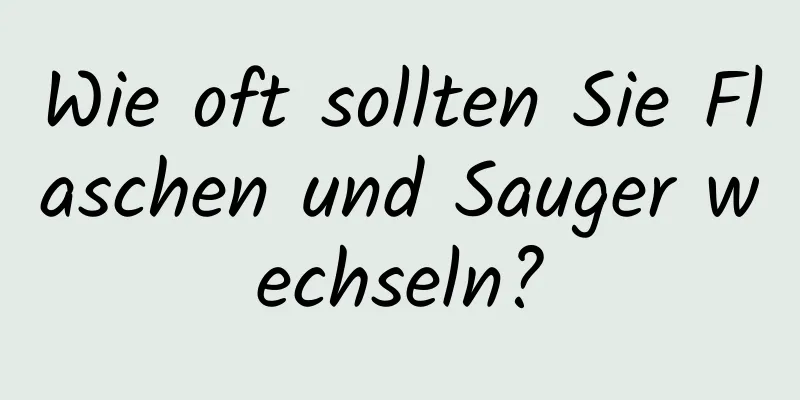 Wie oft sollten Sie Flaschen und Sauger wechseln?