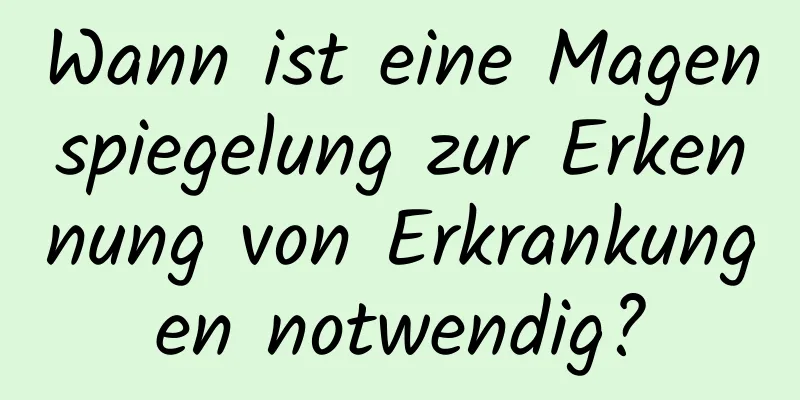 Wann ist eine Magenspiegelung zur Erkennung von Erkrankungen notwendig?