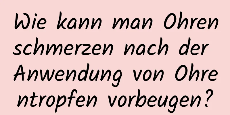 Wie kann man Ohrenschmerzen nach der Anwendung von Ohrentropfen vorbeugen?