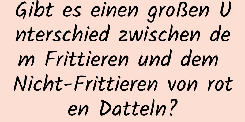 Gibt es einen großen Unterschied zwischen dem Frittieren und dem Nicht-Frittieren von roten Datteln?