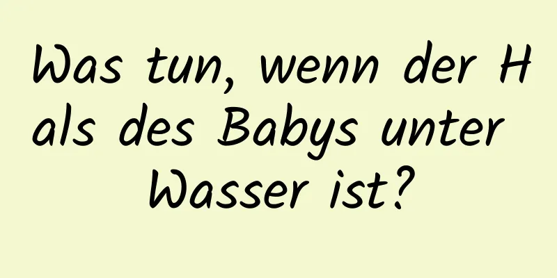 Was tun, wenn der Hals des Babys unter Wasser ist?