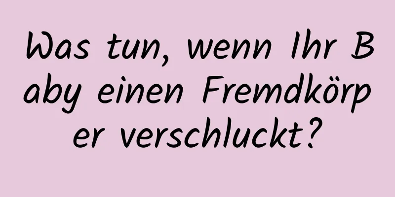 Was tun, wenn Ihr Baby einen Fremdkörper verschluckt?