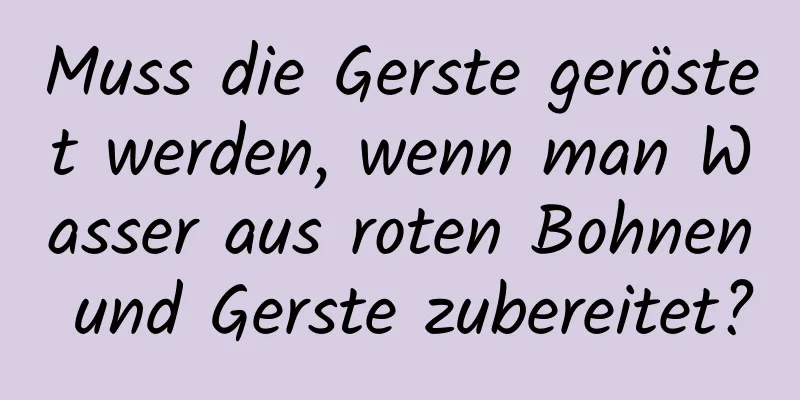 Muss die Gerste geröstet werden, wenn man Wasser aus roten Bohnen und Gerste zubereitet?