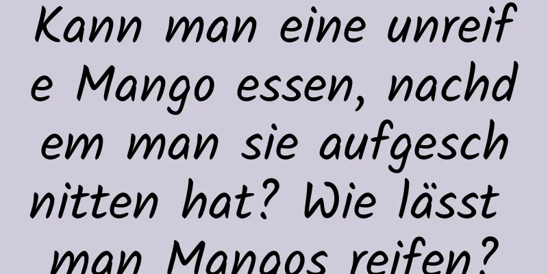 Kann man eine unreife Mango essen, nachdem man sie aufgeschnitten hat? Wie lässt man Mangos reifen?