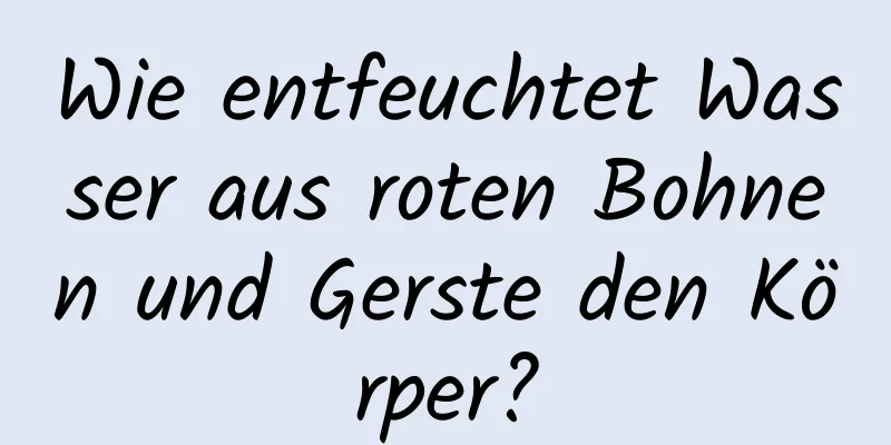 Wie entfeuchtet Wasser aus roten Bohnen und Gerste den Körper?