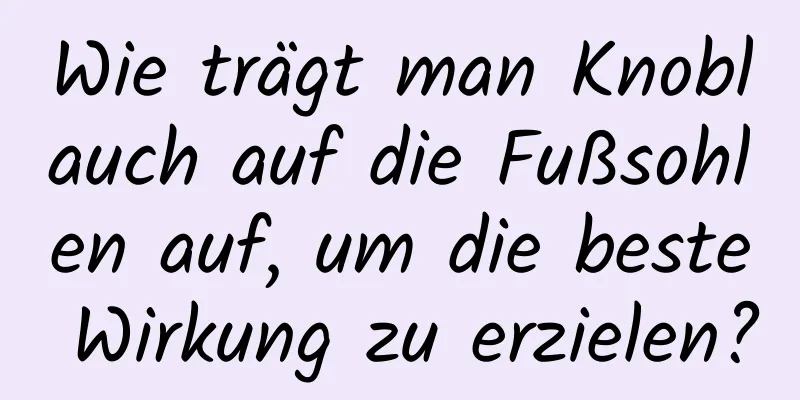 Wie trägt man Knoblauch auf die Fußsohlen auf, um die beste Wirkung zu erzielen?