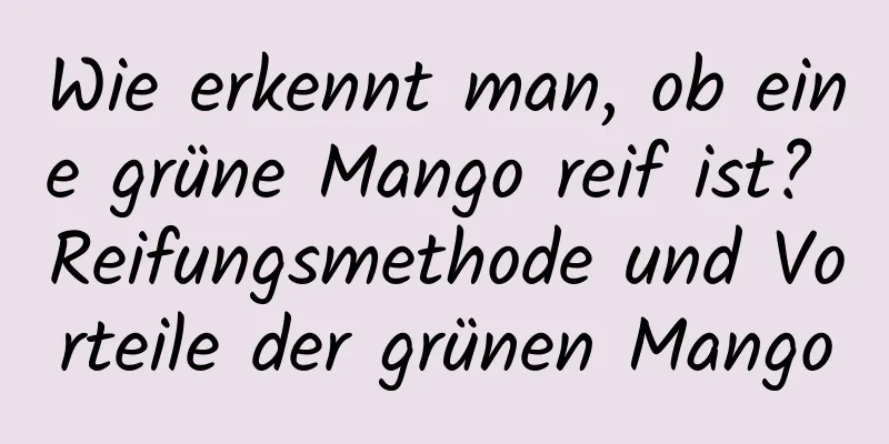 Wie erkennt man, ob eine grüne Mango reif ist? Reifungsmethode und Vorteile der grünen Mango