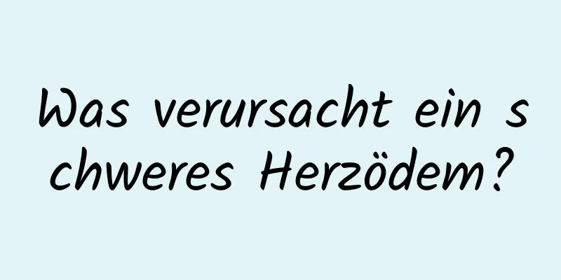 Was verursacht ein schweres Herzödem?