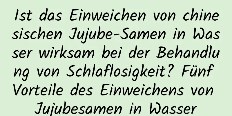 Ist das Einweichen von chinesischen Jujube-Samen in Wasser wirksam bei der Behandlung von Schlaflosigkeit? Fünf Vorteile des Einweichens von Jujubesamen in Wasser