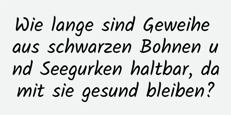 Wie lange sind Geweihe aus schwarzen Bohnen und Seegurken haltbar, damit sie gesund bleiben?